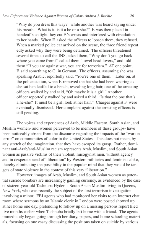 Lavw Enforcment Violence Against Women of Color- Andrea J. Ritchic 20  “Why do you dress this way?” while another was heard saying under his breath, “What i it, is it a he or a she?” F. was then placed in handcuffs so tight they cut F.’s wrists and interfered with circulation t0 her hands. When F. asked the officers to loosen them, they refused. ‘When a marked police car arrived on the scene, the three friend repeat edly asked why they were being detained. The officers threatened several times to call the INS, asked them, “Why don’t you go back where you came from?” called them “towel head lovers,” and told them “If you are against war, you are for terrorism.” AT one point,  F. said something to G. in German. The officers, assuming she was speaking Arabic, reportedly said, “You’re one of them.” Later on, at the police station, when F. removed the hat she had been wearing as she sat handcuffed to a bench, revealing long hair, one of the arresting officers walked by and said, “Oh maybe it is a girl.” Another  officer reportedly walked by and asked a third, “Is that the one that’s ahe-she? It must be a girl, look at her hair” Charges against . were eventually dismissed. Her complaint against the arresting officers is still pending  ‘The voices and experiences of Arab, Middle Eastern, South Asian, and Muslim women- and women perceived to be members of these groups- have been noticeably absent from the discourse regarding the impacts of the “war on terror” on communities of color in the United States. This does not mean, by any stretch of the imagination, that they have escaped its grasp. Rather, domi- nant anti-Arab/anti-Muslim racism represents Arab, Muslim, and South Asian women as passive victims of their violent, misogynist men, without agency and in desperate need of “liberation” by Western militaries and feminists alike, thereby eliminating the possibility in the popular mind that they would be tar- gets of state violence in the context of this very “liberation.”  However, images of Arab, Muslim, and South Asian women as poten- tial suicide bombers are increasingly gaining currency, as evidenced by the case of sixteen-year-old Tashnuba Hyder, a South Asian Muslim living in Queens, New York, who was recently the subject of the first terrorism investigation involving a minor. FBI agents who had monitored her visits to an Internet chat room where sermons by an Islamic cleric in London were posted showed up at her home one day, pretending to follow up on a missing persons report filed five months earlier when Tashnuba briefly left home with a friend. The agents immediately began going through her diary, papers, and home schooling materi- als, focusing on one essay discussing the positions taken on suicide by various  